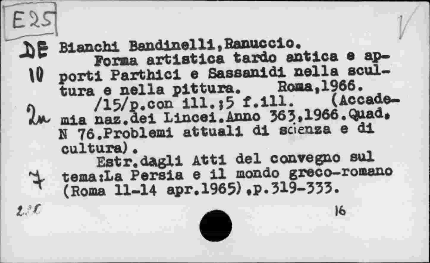 ﻿rjaa
h B Bianchi Bandinel 11, Banne cio.
Forma artlatica tarde antica • ap-
W port! Parthici e Sassanidi nella scul-tura e nella pittura.	Borna,1966.
л /15/p.con ill.;5 f.ill. (Accade-mla naz.de1 Lincei.Anno 363,1966.Q^ad, N 76.Problem! attuali di scienza e di cuïtura) •
Estr.dagli Attl del convegno sul
Ч, tema:La Persia e il mondo greco-romano ~ (Roma 11-14 apr.1965),P»319-333.
l r
16